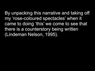 By unpacking this narrative and taking off
my ‘rose-coloured spectacles’ when it
came to doing ‘this’ we come to see that
there is a counterstory being written
(Lindeman Nelson, 1995).
 