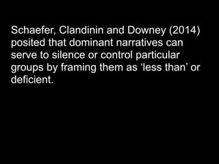 Schaefer, Clandinin and Downey (2014)
posited that dominant narratives can
serve to silence or control particular
groups by framing them as ‘less than’ or
deficient.
 