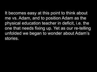 It becomes easy at this point to think about
me vs. Adam, and to position Adam as the
physical education teacher in deficit, i.e. the
one that needs fixing up. Yet as our re-telling
unfolded we began to wonder about Adam’s
stories.
 