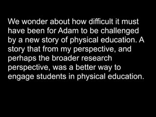 We wonder about how difficult it must
have been for Adam to be challenged
by a new story of physical education. A
story that from my perspective, and
perhaps the broader research
perspective, was a better way to
engage students in physical education.
 