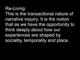 Re-Living:
This is the transactional nature of
narrative inquiry. It is the notion
that as we have the opportunity to
think deeply about how our
experiences are shaped by
sociality, temporality and place.
 