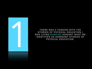 1 2 3T H E R E WA S A T E N S I O N W I T H T H E
S TO R I E S O F P H Y S I C A L E D U C AT I O N I
WA S L I V I N G B U M P I N G A G A I N S T W H AT W E
I D E N T I F I E D A S D O M I N A N T S TO R I E S O F
P H Y S I C A L E D U C AT I O N .
 