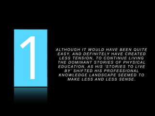 1 2 3A LT H O U G H I T W O U L D H AV E B E E N Q U I T E
E A S Y, A N D D E F I N I T E LY H AV E C R E AT E D
L E S S T E N S I O N , TO C O N T I N U E L I V I N G
T H E D O M I N A N T S TO R I E S O F P H Y S I C A L
E D U C AT I O N , A S H I S ‘ S TO R I E S TO L I V E
B Y ’ S H I F T E D H I S P R O F E S S I O N A L
K N O W L E D G E L A N D S C A P E S E E M E D TO
M A K E L E S S A N D L E S S S E N S E .
 