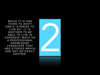 1 2 3
W H I L E I T I S O N E
T H I N G TO S H I F T
O N E ’ S ‘ S TO R I E S TO
L I V E B Y ’ , I T I S
A N O T H E R TO B E
A B L E TO L I V E I N
C O H E R E N T WAY S O N
A P R O F E S S I O N A L
K N O W L E D G E
L A N D S C A P E T H AT
H A S S TO R I E S W H I C H
A R E N O T S O E A S I LY
S H I F T E D .
 
