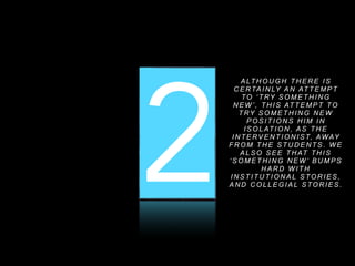 1 2 3
A LT H O U G H T H E R E I S
C E RTA I N LY A N AT T E M P T
TO ‘ T RY S O M E T H I N G
N E W ’ , T H I S AT T E M P T TO
T RY S O M E T H I N G N E W
P O S I T I O N S H I M I N
I S O L AT I O N , A S T H E
I N T E RV E N T I O N I S T, AWAY
F R O M T H E S T U D E N T S . W E
A L S O S E E T H AT T H I S
‘ S O M E T H I N G N E W ’ B U M P S
H A R D W I T H
I N S T I T U T I O N A L S TO R I E S ,
A N D C O L L E G I A L S TO R I E S .
 