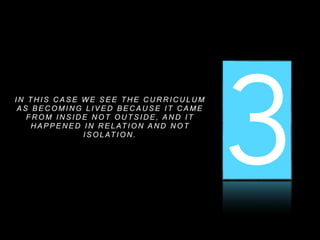 1 2 3I N T H I S C A S E W E S E E T H E C U R R I C U L U M
A S B E C O M I N G L I V E D B E C A U S E I T C A M E
F R O M I N S I D E N O T O U T S I D E , A N D I T
H A P P E N E D I N R E L AT I O N A N D N O T
I S O L AT I O N .
 