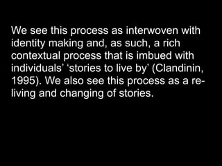 We see this process as interwoven with
identity making and, as such, a rich
contextual process that is imbued with
individuals’ ‘stories to live by’ (Clandinin,
1995). We also see this process as a re-
living and changing of stories.
 