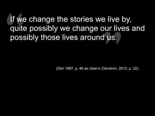 “”“”
If we change the stories we live by,
quite possibly we change our lives and
possibly those lives around us.
(Okri 1997, p. 46 as cited in Clandinin, 2013, p. 22),
 