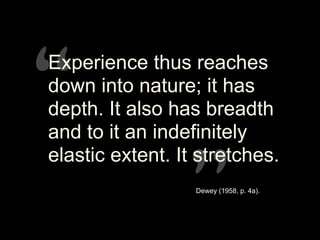 “”
“”
Experience thus reaches
down into nature; it has
depth. It also has breadth
and to it an indefinitely
elastic extent. It stretches.
Dewey (1958, p. 4a).
 