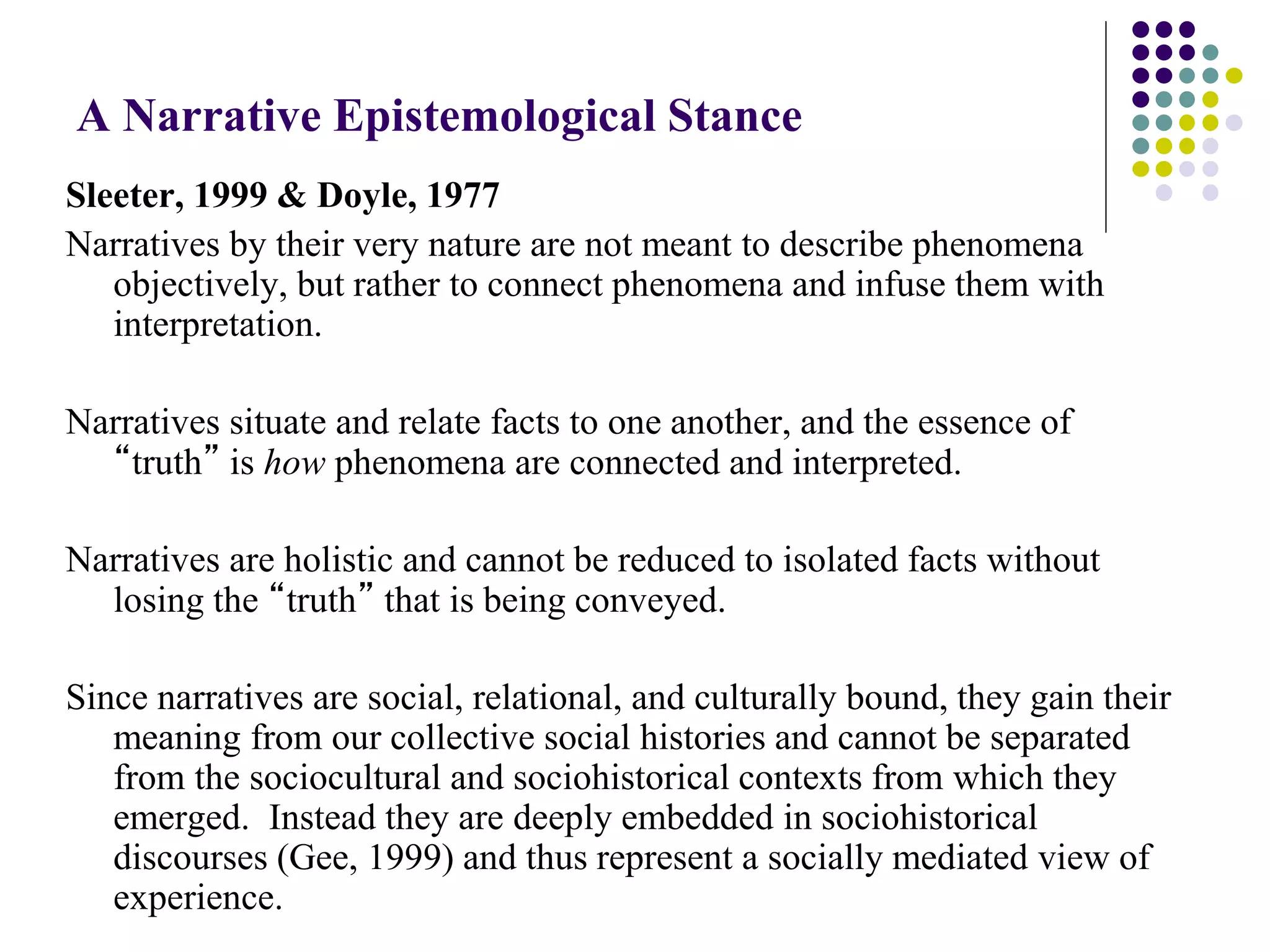 A Narrative Epistemological Stance
Sleeter, 1999 & Doyle, 1977
Narratives by their very nature are not meant to describe phenomena
objectively, but rather to connect phenomena and infuse them with
interpretation.
Narratives situate and relate facts to one another, and the essence of
“truth” is how phenomena are connected and interpreted.
Narratives are holistic and cannot be reduced to isolated facts without
losing the “truth” that is being conveyed.
Since narratives are social, relational, and culturally bound, they gain their
meaning from our collective social histories and cannot be separated
from the sociocultural and sociohistorical contexts from which they
emerged. Instead they are deeply embedded in sociohistorical
discourses (Gee, 1999) and thus represent a socially mediated view of
experience.
 
