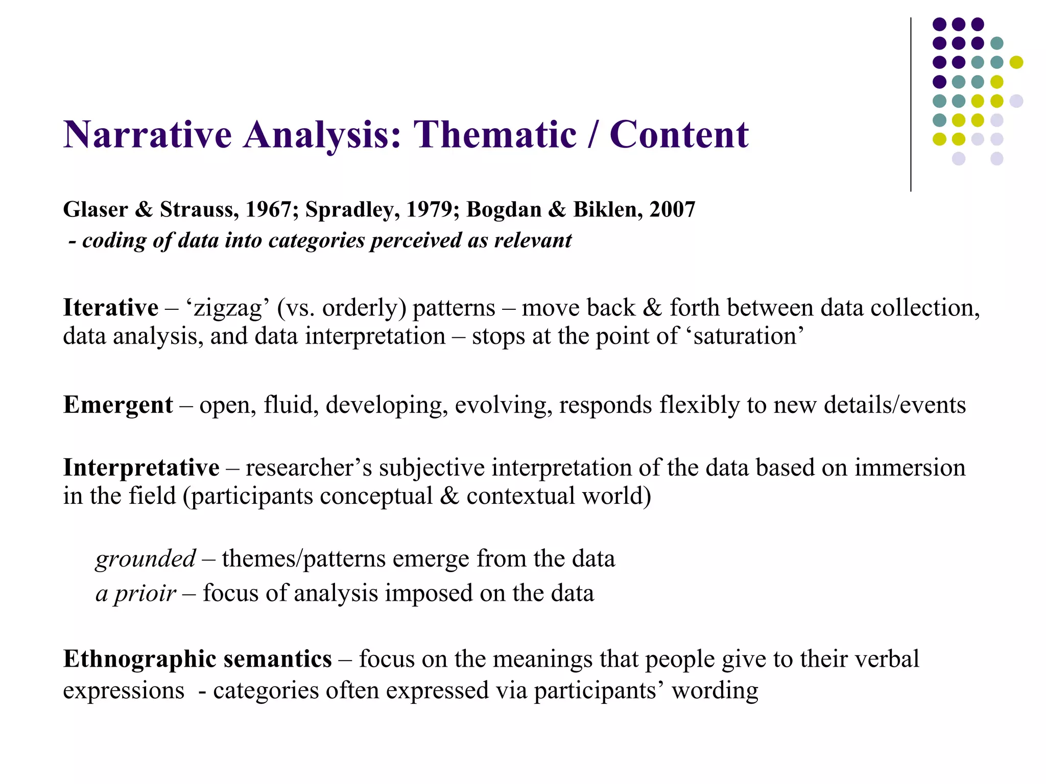 Narrative Analysis: Thematic / Content
Glaser & Strauss, 1967; Spradley, 1979; Bogdan & Biklen, 2007
- coding of data into categories perceived as relevant
Iterative – ‘zigzag’ (vs. orderly) patterns – move back & forth between data collection,
data analysis, and data interpretation – stops at the point of ‘saturation’
Emergent – open, fluid, developing, evolving, responds flexibly to new details/events
Interpretative – researcher’s subjective interpretation of the data based on immersion
in the field (participants conceptual & contextual world)
grounded – themes/patterns emerge from the data
a prioir – focus of analysis imposed on the data
Ethnographic semantics – focus on the meanings that people give to their verbal
expressions - categories often expressed via participants’ wording
 