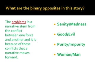  Sanity/Madness
 Good/Evil
 Purity/Impurity
 Woman/Man
The problems in a
narrative stem from
the conflict
between one force
and another and it is
because of these
conflicts that a
narrative moves
forward.
 