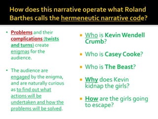  Who is Kevin Wendell
Crumb?
 Who is Casey Cooke?
 Who is The Beast?
 Why does Kevin
kidnap the girls?
 How are the girls going
to escape?
• Problems and their
complications (twists
and turns) create
enigmas for the
audience.
• The audience are
engaged by the enigma,
and are naturally curious
as to find out what
actions will be
undertaken and how the
problems will be solved.
 