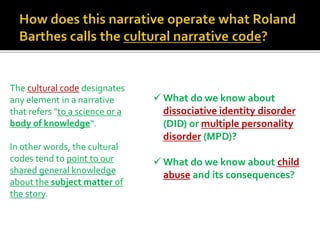 The cultural code designates
any element in a narrative
that refers "to a science or a
body of knowledge“.
In other words, the cultural
codes tend to point to our
shared general knowledge
about the subject matter of
the story.
 What do we know about
dissociative identity disorder
(DID) or multiple personality
disorder (MPD)?
 What do we know about child
abuse and its consequences?
 