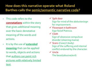 • This code refers to the
connotations within the story
that gives additional meaning
over the basic denotative
meaning of the words and
actions.
• It is by the use of extended
meaning that can be applied
to words, objects and actions
that authors can paint rich
pictures with relatively limited
text.
 Split door
Sign for mind of the abductor/sign
for imprisonment.
 Flowerpot in bathroom
Sign for/of Patricia.
 Cloth
Sign of obsessive compulsive
disorder (cleaning mania)
 Scars-(Casey’s body)
Sign of the suffering and internal
conflict endured by the character.
 Uncle
The beast(abusive/evil)
 