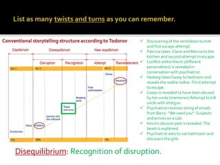 Disequilibrium: Recognition of disruption.
 Discovering of the ventilation tunnel
and first escape attempt.
 Patricia takes Claire and Marcia to the
kitchen and second attempt to escape.
 Conflict within Kevin (different
personalities) is revealed in
conversation with psychiatrist.
 Hedwig takesCasey to bedroom and
reveals the walkie-talkie.Third attempt
to escape.
 Casey is revealed to have been abused
by her uncle (memories) Attempt to kill
uncle with shotgun.
 Psychiatrist receives string of emails
from Barry: “We need you”. Suspects
and arrives on a cab.
 Kevin’s abusive past is revealed.The
beast is explained.
 Psychiatrist asks to use bathroom and
discovers the girls.
 