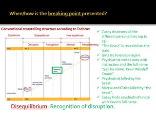 Disequilibrium: Recognition of disruption.
 Casey discovers all the
different personalities (up to
23)
 “The beast” is revealed on the
train.
 Girls try to escape again.
 Psychiatrist writes note with
instruction and the full name
“Say his name: KevinWendell
Crumb”.
 Psychiatrist killed by the
beast.
 Marcia and Claire killed by “the
beast”.
 Casey finds psychiatrist’s note
with Kevin’s full name.
 
