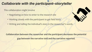 Collaborate with the participant–storyteller
>
This collaboration might involve
• Negotiating on how to enter to the research site
• Working closely with the participant to get field texts
• Writing and telling the individual’s story in the researcher’s words.
Collaboration between the researcher and the participant decreases the potential
gap between the narrative told and the narrative reported.
 