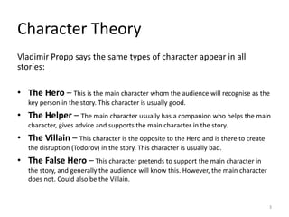 Vladimir Propp says the same types of character appear in all
stories:
• The Hero – This is the main character whom the audience will recognise as the
key person in the story. This character is usually good.
• The Helper – The main character usually has a companion who helps the main
character, gives advice and supports the main character in the story.
• The Villain – This character is the opposite to the Hero and is there to create
the disruption (Todorov) in the story. This character is usually bad.
• The False Hero – This character pretends to support the main character in
the story, and generally the audience will know this. However, the main character
does not. Could also be the Villain.
Character Theory
3
 
