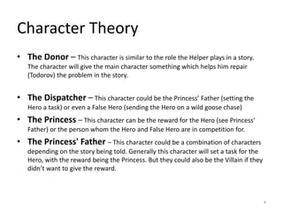 • The Donor – This character is similar to the role the Helper plays in a story.
The character will give the main character something which helps him repair
(Todorov) the problem in the story.
• The Dispatcher – This character could be the Princess’ Father (setting the
Hero a task) or even a False Hero (sending the Hero on a wild goose chase)
• The Princess – This character can be the reward for the Hero (see Princess’
Father) or the person whom the Hero and False Hero are in competition for.
• The Princess' Father – This character could be a combination of characters
depending on the story being told. Generally this character will set a task for the
Hero, with the reward being the Princess. But they could also be the Villain if they
didn’t want to give the reward.
Character Theory
4
 