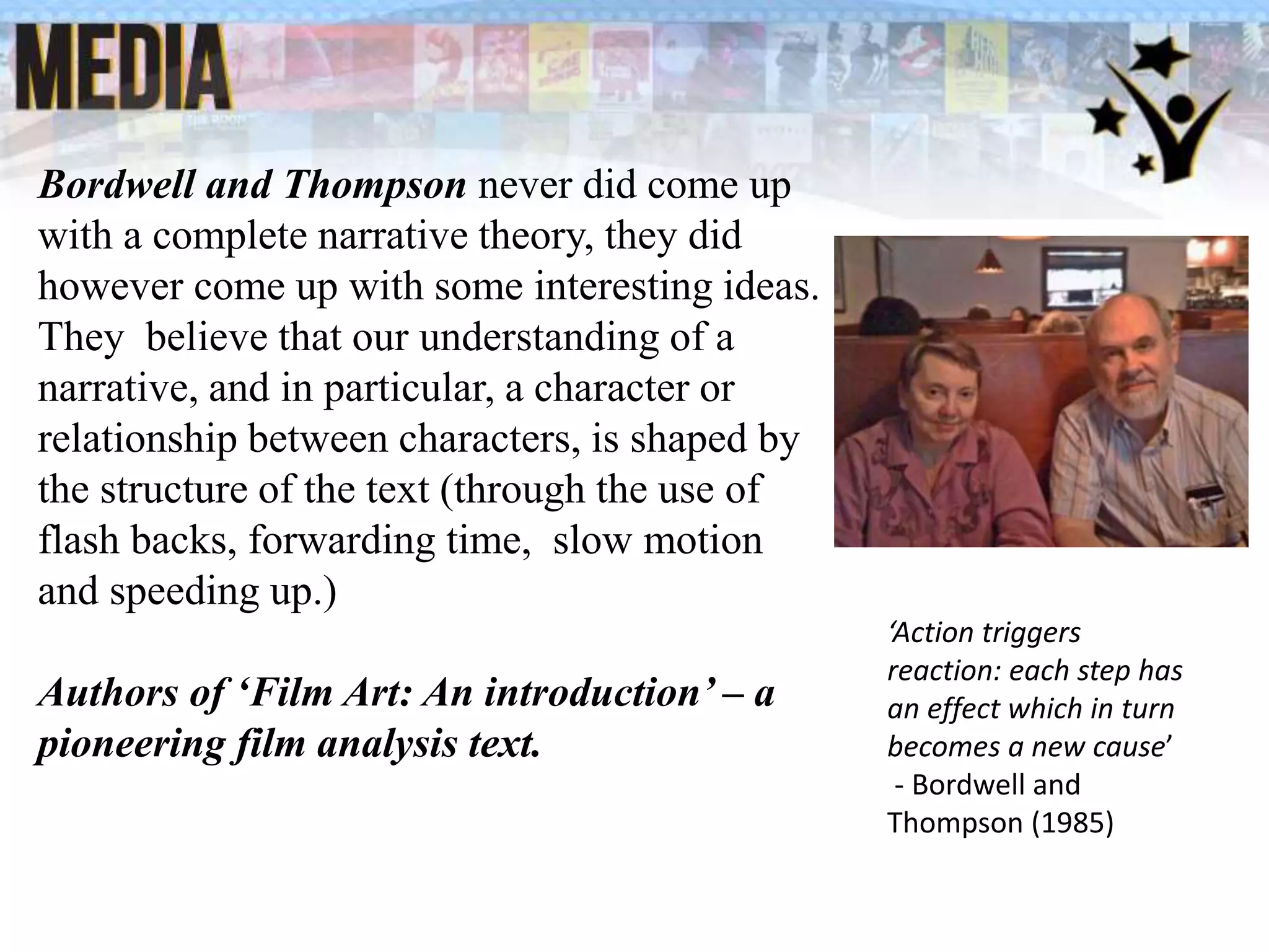 Bordwell and Thompson never did come up
with a complete narrative theory, they did
however come up with some interesting ideas.
They believe that our understanding of a
narrative, and in particular, a character or
relationship between characters, is shaped by
the structure of the text (through the use of
flash backs, forwarding time, slow motion
and speeding up.)
Authors of ‘Film Art: An introduction’ – a
pioneering film analysis text.
‘Action triggers
reaction: each step has
an effect which in turn
becomes a new cause’
- Bordwell and
Thompson (1985)
 