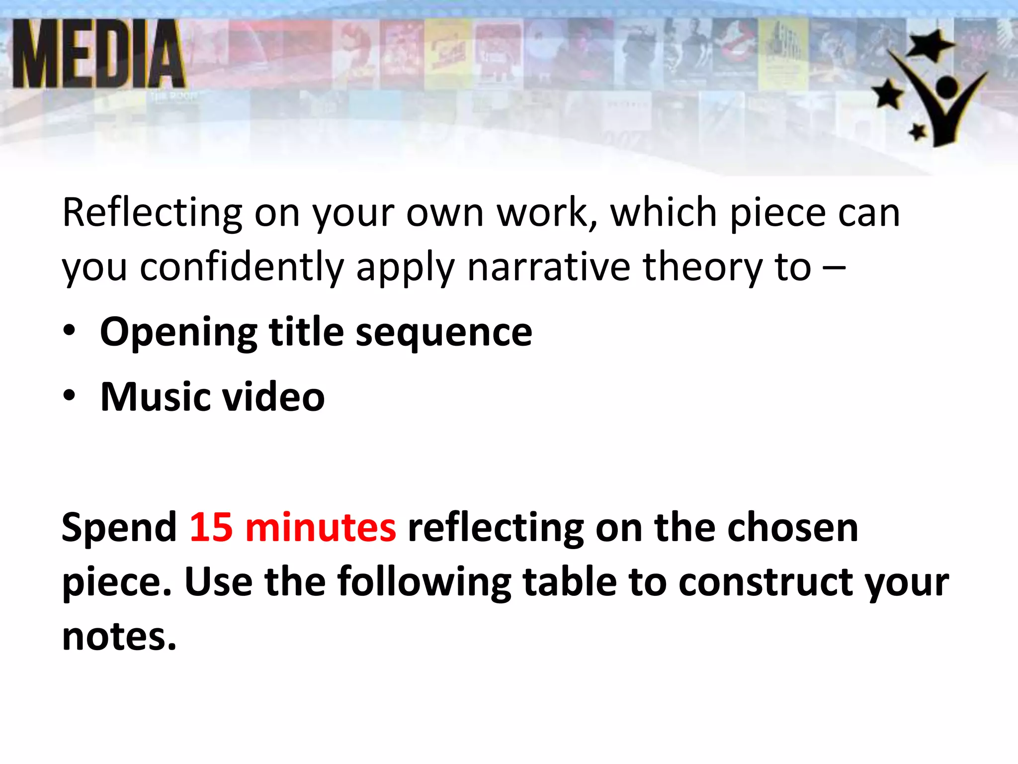 Reflecting on your own work, which piece can
you confidently apply narrative theory to –
• Opening title sequence
• Music video
Spend 15 minutes reflecting on the chosen
piece. Use the following table to construct your
notes.
 