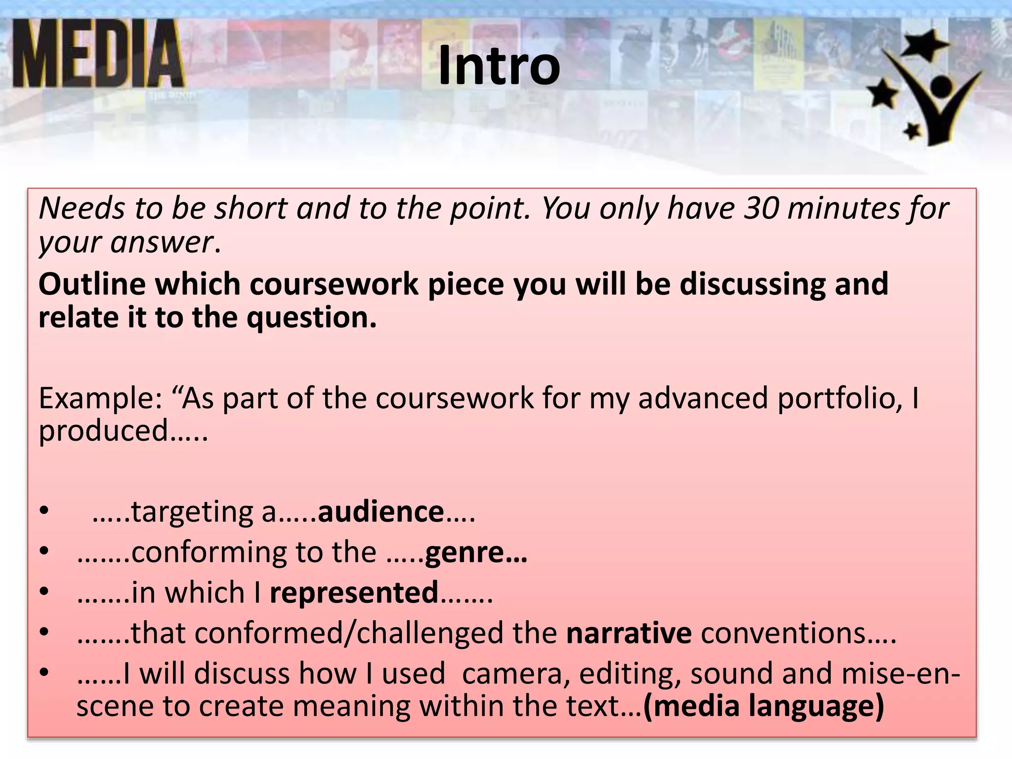 Intro
Needs to be short and to the point. You only have 30 minutes for
your answer.
Outline which coursework piece you will be discussing and
relate it to the question.
Example: “As part of the coursework for my advanced portfolio, I
produced…..
• …..targeting a…..audience….
• …….conforming to the …..genre…
• …….in which I represented…….
• …….that conformed/challenged the narrative conventions….
• ……I will discuss how I used camera, editing, sound and mise-en-
scene to create meaning within the text…(media language)
 