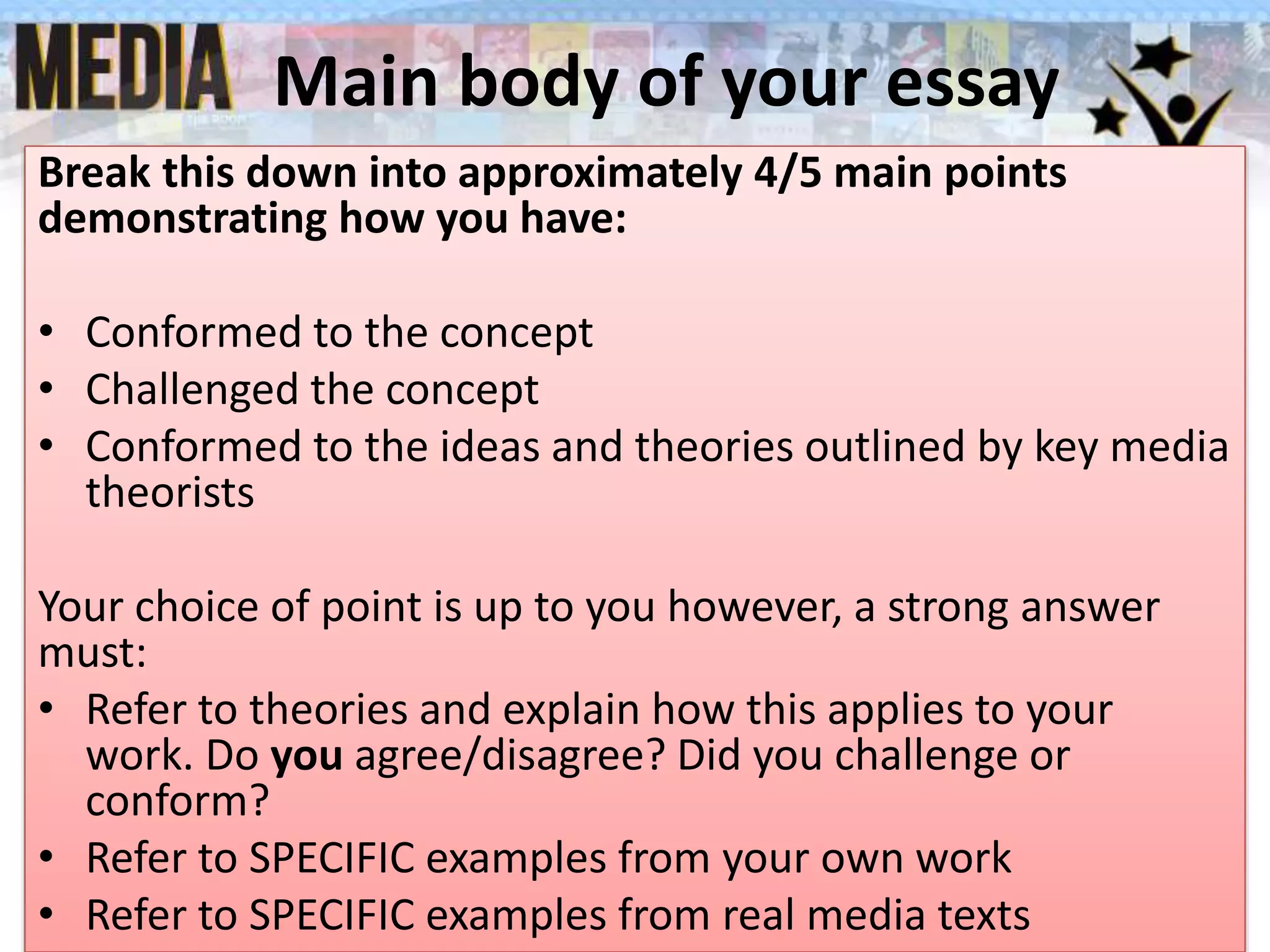 Main body of your essay
Break this down into approximately 4/5 main points
demonstrating how you have:
• Conformed to the concept
• Challenged the concept
• Conformed to the ideas and theories outlined by key media
theorists
Your choice of point is up to you however, a strong answer
must:
• Refer to theories and explain how this applies to your
work. Do you agree/disagree? Did you challenge or
conform?
• Refer to SPECIFIC examples from your own work
• Refer to SPECIFIC examples from real media texts
 