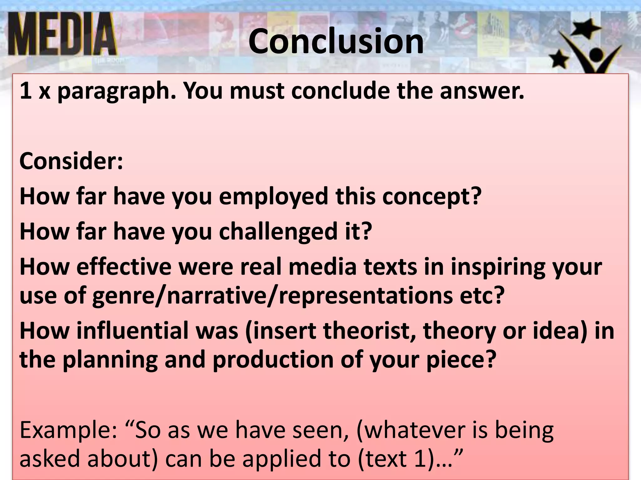 Conclusion
1 x paragraph. You must conclude the answer.
Consider:
How far have you employed this concept?
How far have you challenged it?
How effective were real media texts in inspiring your
use of genre/narrative/representations etc?
How influential was (insert theorist, theory or idea) in
the planning and production of your piece?
Example: “So as we have seen, (whatever is being
asked about) can be applied to (text 1)…”
 