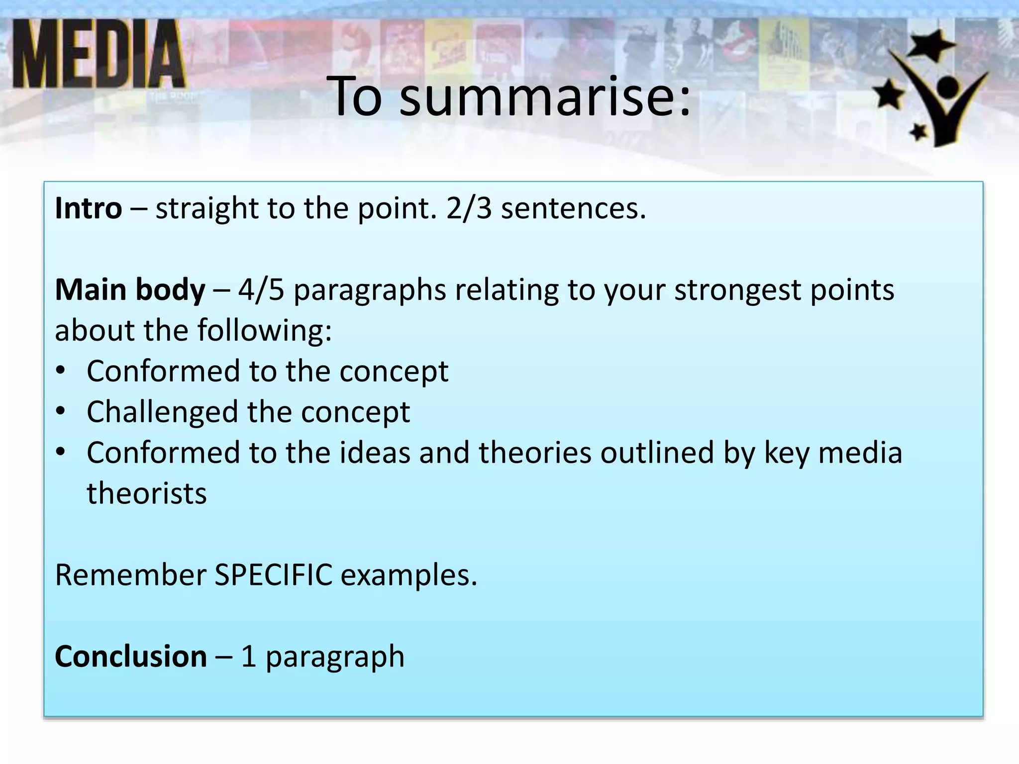 To summarise:
Intro – straight to the point. 2/3 sentences.
Main body – 4/5 paragraphs relating to your strongest points
about the following:
• Conformed to the concept
• Challenged the concept
• Conformed to the ideas and theories outlined by key media
theorists
Remember SPECIFIC examples.
Conclusion – 1 paragraph
 