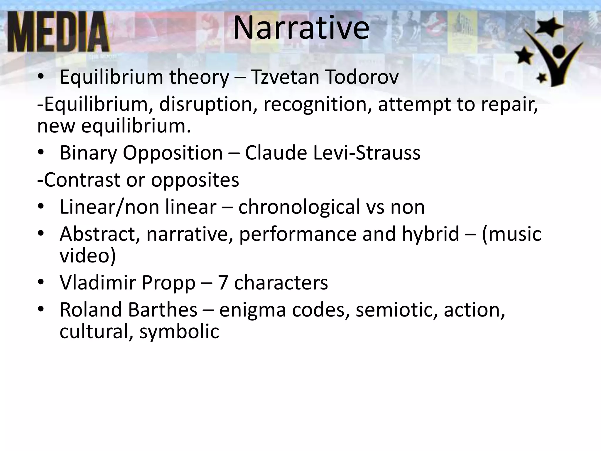 Narrative
• Equilibrium theory – Tzvetan Todorov
-Equilibrium, disruption, recognition, attempt to repair,
new equilibrium.
• Binary Opposition – Claude Levi-Strauss
-Contrast or opposites
• Linear/non linear – chronological vs non
• Abstract, narrative, performance and hybrid – (music
video)
• Vladimir Propp – 7 characters
• Roland Barthes – enigma codes, semiotic, action,
cultural, symbolic
 