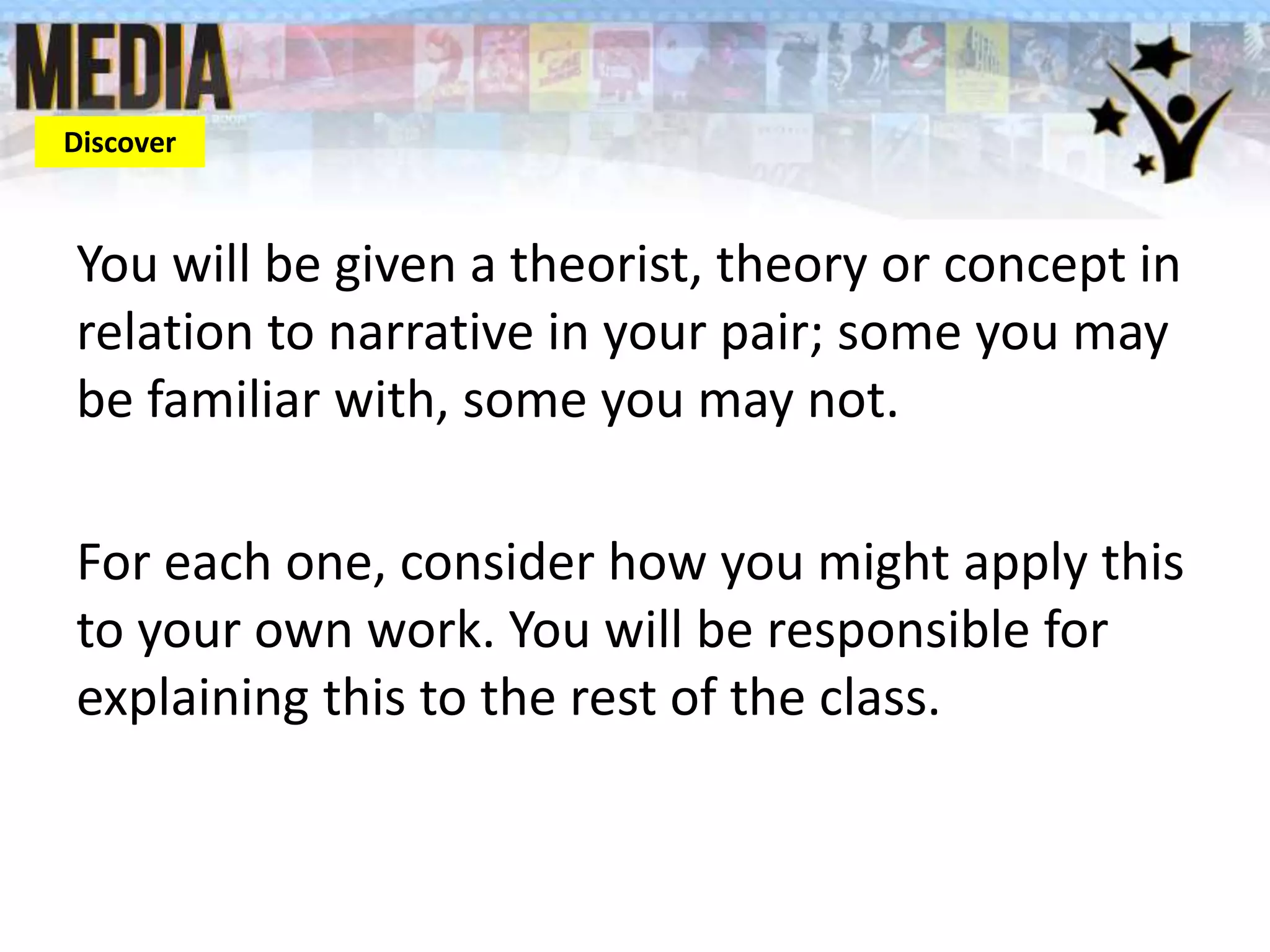 You will be given a theorist, theory or concept in
relation to narrative in your pair; some you may
be familiar with, some you may not.
For each one, consider how you might apply this
to your own work. You will be responsible for
explaining this to the rest of the class.
Discover
 