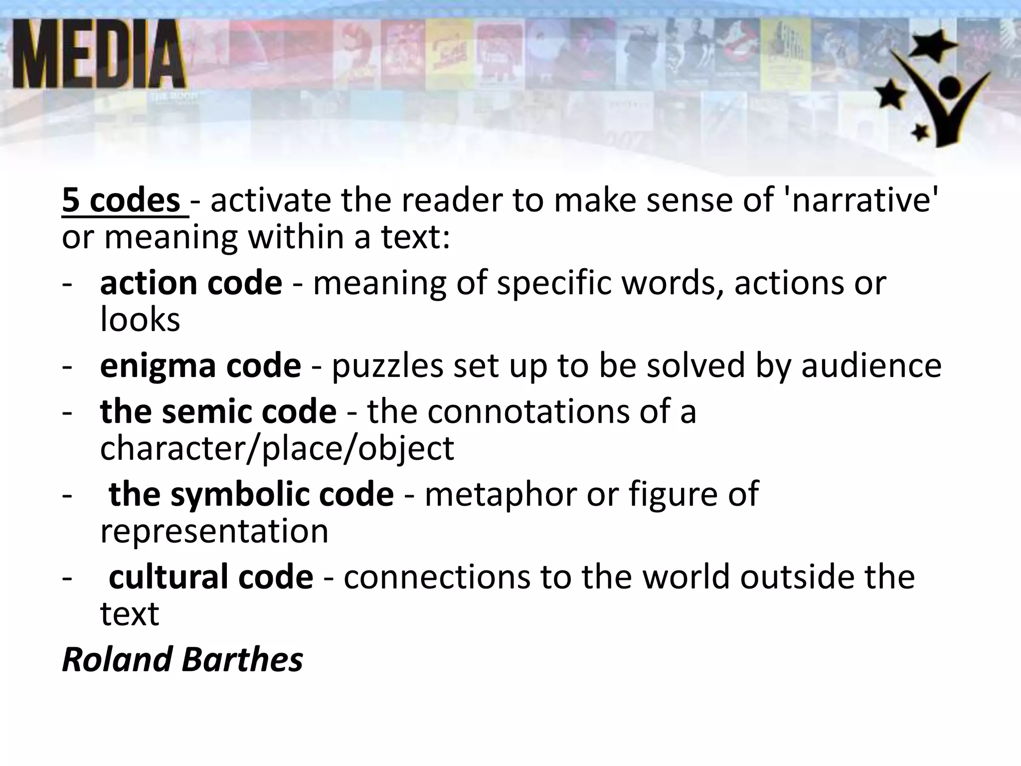 5 codes - activate the reader to make sense of 'narrative'
or meaning within a text:
- action code - meaning of specific words, actions or
looks
- enigma code - puzzles set up to be solved by audience
- the semic code - the connotations of a
character/place/object
- the symbolic code - metaphor or figure of
representation
- cultural code - connections to the world outside the
text
Roland Barthes
 