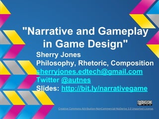 "Narrative and Gameplay
in Game Design"
Sherry Jones
Philosophy, Rhetoric, Game Studies
sherryjones.edtech@gmail.com
Twitter @autnes
Slides: http://bit.ly/narrativegame
Creative Commons Attribution-NonCommercial-NoDerivs 3.0 Unported License.
 