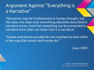 Argument Against "Everything is
a Narrative"
"Narratives may be fundamental to human thought, but
this does not mean that everything should be described in
narrative terms. And that something can be presented in
narrative form does not mean that it is narrative."
"Games and stories actually do not translate to each other
in the way that novels and movies do."
(Juul, 2001)
Source: "Games Telling Stories?"
http://www.gamestudies.org/0101/juul-gts/
 