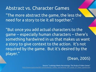 Abstract vs. Character Games
"The more abstract the game, the less the
need for a story to tie it all together."
"But once you add actual characters to the
game -- especially human characters -- there's
something hardwired in us that makes us want
a story to give context to the action. It's not
required by the game. But it's desired by the
player."
(Dean, 2005)
Source: "Ludology Meets Narratology: The Study of Video Games"
http://www.spyhunter007.com/ludology_meets_narratology_the_study_of_video_games.htm
 