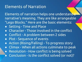 Elements of Narration
Elements of narration helps one understand a
narrative's meaning. They are like arrangeable
"Lego Blocks." Here are the basic elements:
● Setting - Time and Place
● Character - Those involved in the conflict
● Conflict - A problem between 2 sides
● Plot - Sequence of events
● Action (Rising/Falling) - To progress story
● Climax - When all actions culminate to peak
● Resolution - How conflict is being solved
● Conclusion - Is the conflict solved (or not)?
 