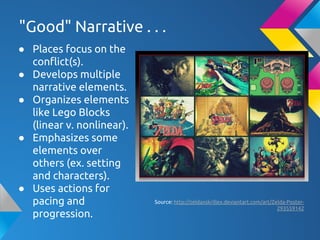 "Good" Narrative . . .
● Places focus on the
conflict(s).
● Develops multiple
narrative elements.
● Organizes elements
like Lego Blocks
(linear v. nonlinear).
● Emphasizes some
elements over
others (ex. setting
and characters).
● Uses actions for
pacing and
progression.
Source: http://zeldaxskrillex.deviantart.com/art/Zelda-Poster-
293559142
 
