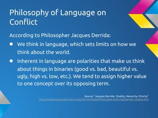 Philosophy of Language on
Conflict
According to Philosopher Jacques Derrida:
● We think in language, which sets limits on how we
think about the world.
● Inherent in language are polarities that make us think
about things in binaries (good vs. bad, beautiful vs.
ugly, high vs. low, etc.). We tend to assign higher value
to one concept over its opposing term.
Source: "Jacques Derrida: Duality, Hierarchy, Priority"
http://oregonstate.edu/instruct/phl201/modules/Philosophers/Derrida/derrida_duality.htm
 