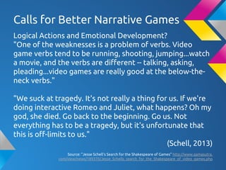 Calls for Better Narrative Games
Logical Actions and Emotional Development?
"One of the weaknesses is a problem of verbs. Video
game verbs tend to be running, shooting, jumping...watch
a movie, and the verbs are different -- talking, asking,
pleading...video games are really good at the below-the-
neck verbs."
"We suck at tragedy. It's not really a thing for us. If we're
doing interactive Romeo and Juliet, what happens? Oh my
god, she died. Go back to the beginning. Go us. Not
everything has to be a tragedy, but it's unfortunate that
this is off-limits to us."
(Schell, 2013)
Source: "Jesse Schell's Search for the Shakespeare of Games" http://www.gamasutra.
com/view/news/189370/Jesse_Schells_search_for_the_Shakespeare_of_video_games.php
 