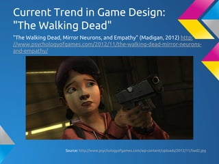 Current Trend in Game Design:
"The Walking Dead"
"The Walking Dead, Mirror Neurons, and Empathy" (Madigan, 2012) http:
//www.psychologyofgames.com/2012/11/the-walking-dead-mirror-neurons-
and-empathy/
Source: http://www.psychologyofgames.com/wp-content/uploads/2012/11/twd2.jpg
 