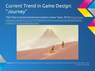 Current Trend in Game Design:
"Journey"
"The Time to Evolve Emotional Content Is Now" (Lien, 2013) http://www.
polygon.com/2013/3/25/4147088/the-time-to-evolve-emotional-game-
content-is-now-developers-say
Source: http://cdn3.sbnation.com/uploads/chorus_image/image/10414635/journey-desert-friends-mountain_1280.
0_cinema_960.0.jpg
 