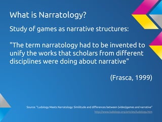 What is Narratology?
Study of games as narrative structures:
"The term narratology had to be invented to
unify the works that scholars from different
disciplines were doing about narrative"
(Frasca, 1999)
Source: "Ludology Meets Narratology: Similitude and differences between (video)games and narrative"
http://www.ludology.org/articles/ludology.htm
 