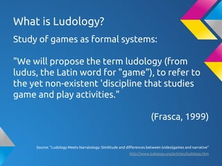 What is Ludology?
Study of games as formal systems:
"We will propose the term ludology (from
ludus, the Latin word for "game"), to refer to
the yet non-existent 'discipline that studies
game and play activities."
(Frasca, 1999)
Source: "Ludology Meets Narratology: Similitude and differences between (video)games and narrative"
http://www.ludology.org/articles/ludology.htm
 