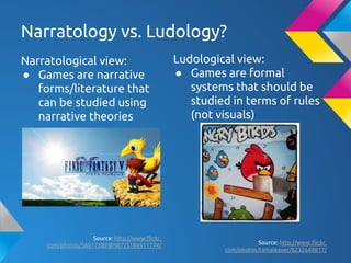 Narratology vs. Ludology?
Narratological view:
● Games are narrative
forms/literature that
can be studied using
narrative theories
Source: http://www.flickr.
com/photos/56017589@N07/5184511774/
Ludological view:
● Games are formal
systems that should be
studied in terms of rules
(not visuals)
Source: http://www.flickr.
com/photos/tamaleaver/8232648817/
 