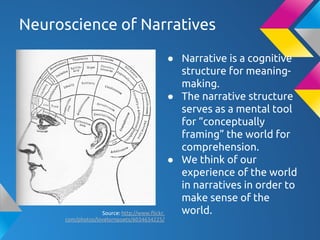 Neuroscience of Narratives
● Narrative is a cognitive
structure for meaning-
making.
● The narrative structure
serves as a mental tool
for “conceptually
framing” the world for
comprehension.
● We think of our
experience of the world
in narratives in order to
make sense of the
world.Source: http://www.flickr.
com/photos/lovelornpoets/6034634225/
 