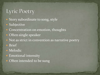 Story subordinate to song, styleSubjectiveConcentration on emotion, thoughtsOften single speakerNot as strict in convention as narrative poetryBriefMelodicEmotional intensityOften intended to be sungLyric Poetry	