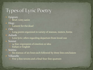 EpigramBrief, witty satireElegyLament for the deadOdeLong poem organized in variety of stanzas, meters, formsAubadeLove lyric; often regarding departure from loved oneSonnet14 line; expression of emotion or ideaItalian or EnglishSestinaSix stanzas of six lines each followed by three line conclusionVillanelleFive 3-line tercets and a final four-line quatrainTypes of Lyric Poetry
