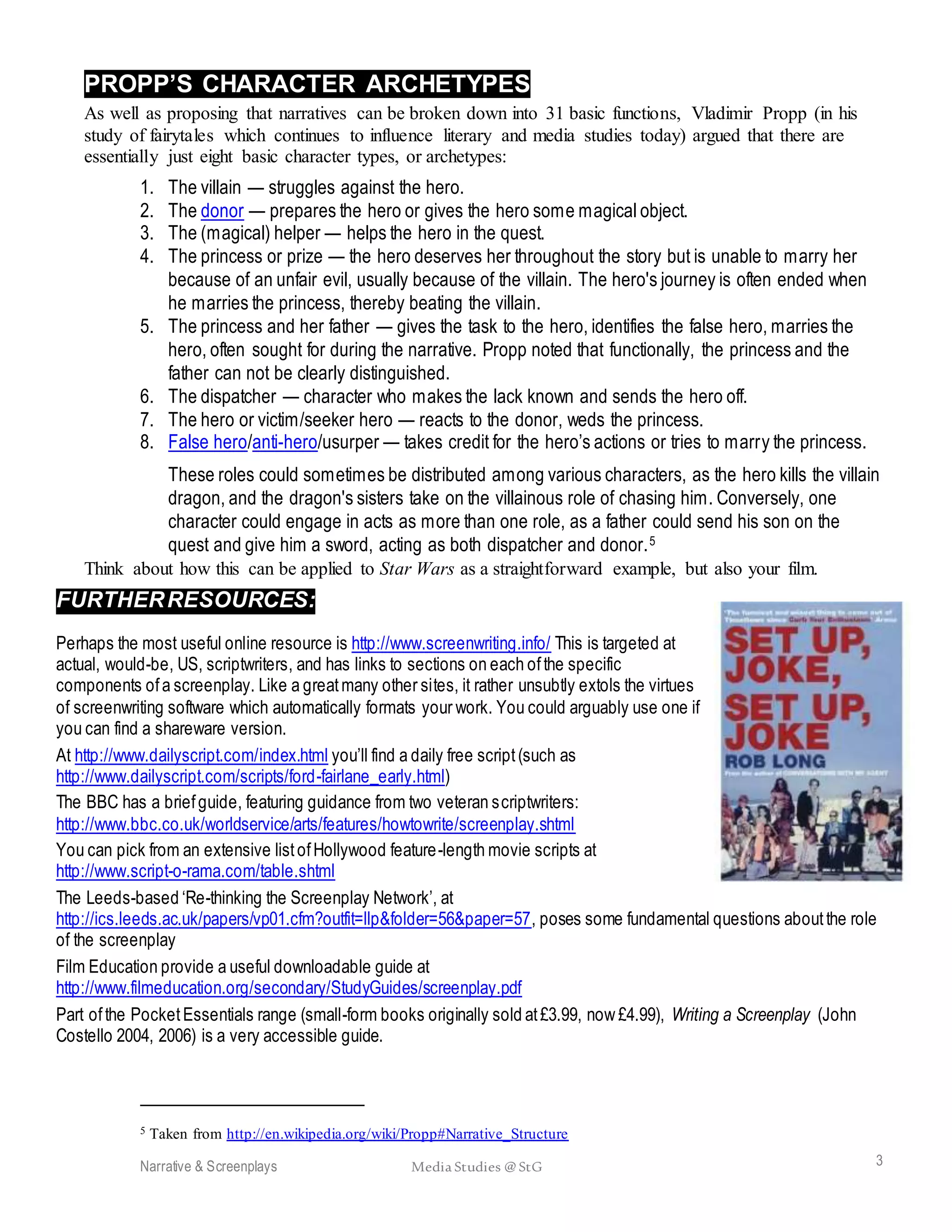 Narrative & Screenplays Media Studies @ StG 3
PROPP’S CHARACTER ARCHETYPES
As well as proposing that narratives can be broken down into 31 basic functions, Vladimir Propp (in his
study of fairytales which continues to influence literary and media studies today) argued that there are
essentially just eight basic character types, or archetypes:
1. The villain — struggles against the hero.
2. The donor — prepares the hero or gives the hero some magical object.
3. The (magical) helper — helps the hero in the quest.
4. The princess or prize — the hero deserves her throughout the story but is unable to marry her
because of an unfair evil, usually because of the villain. The hero's journey is often ended when
he marries the princess, thereby beating the villain.
5. The princess and her father — gives the task to the hero, identifies the false hero, marries the
hero, often sought for during the narrative. Propp noted that functionally, the princess and the
father can not be clearly distinguished.
6. The dispatcher — character who makes the lack known and sends the hero off.
7. The hero or victim/seeker hero — reacts to the donor, weds the princess.
8. False hero/anti-hero/usurper — takes credit for the hero’s actions or tries to marry the princess.
These roles could sometimes be distributed among various characters, as the hero kills the villain
dragon, and the dragon's sisters take on the villainous role of chasing him. Conversely, one
character could engage in acts as more than one role, as a father could send his son on the
quest and give him a sword, acting as both dispatcher and donor.5
Think about how this can be applied to Star Wars as a straightforward example, but also your film.
FURTHERRESOURCES:
Perhaps the most useful online resource is http://www.screenwriting.info/ This is targeted at
actual, would-be, US, scriptwriters, and has links to sections on each ofthe specific
components ofa screenplay. Like a greatmany other sites, it rather unsubtly extols the virtues
of screenwriting software which automatically formats your work. You could arguably use one if
you can find a shareware version.
At http://www.dailyscript.com/index.html you’ll find a daily free script(such as
http://www.dailyscript.com/scripts/ford-fairlane_early.html)
The BBC has a briefguide, featuring guidance from two veteran scriptwriters:
http://www.bbc.co.uk/worldservice/arts/features/howtowrite/screenplay.shtml
You can pick from an extensive listofHollywood feature-length movie scripts at
http://www.script-o-rama.com/table.shtml
The Leeds-based ‘Re-thinking the Screenplay Network’, at
http://ics.leeds.ac.uk/papers/vp01.cfm?outfit=llp&folder=56&paper=57, poses some fundamental questions aboutthe role
of the screenplay
Film Education provide a useful downloadable guide at
http://www.filmeducation.org/secondary/StudyGuides/screenplay.pdf
Part ofthe PocketEssentials range (small-form books originally sold at£3.99, now £4.99), Writing a Screenplay (John
Costello 2004, 2006) is a very accessible guide.
5 Taken from http://en.wikipedia.org/wiki/Propp#Narrative_Structure
 