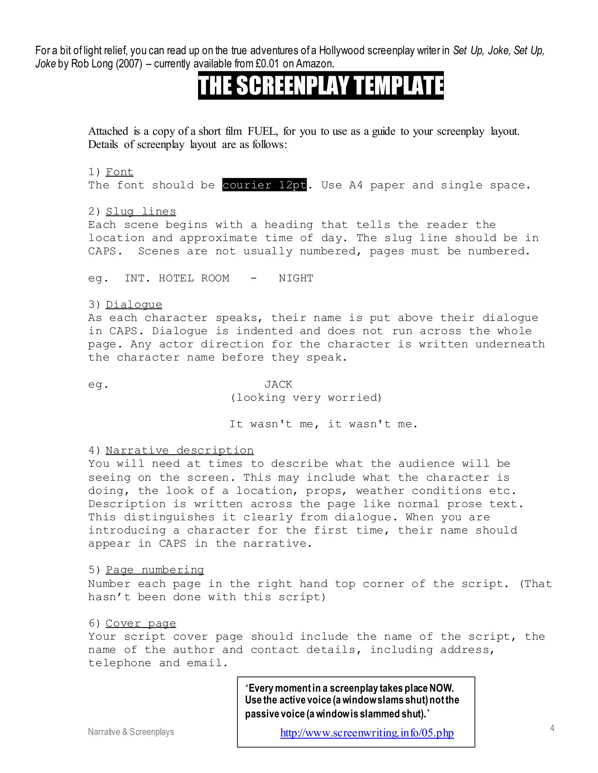 Narrative & Screenplays Media Studies @ StG 4
For a bit oflight relief, you can read up on the true adventures ofa Hollywood screenplay writer in Set Up, Joke, Set Up,
Joke by Rob Long (2007) – currently available from £0.01 on Amazon.
THE SCREENPLAY TEMPLATE
Attached is a copy of a short film FUEL, for you to use as a guide to your screenplay layout.
Details of screenplay layout are as follows:
1) Font
The font should be courier 12pt. Use A4 paper and single space.
2) Slug lines
Each scene begins with a heading that tells the reader the
location and approximate time of day. The slug line should be in
CAPS. Scenes are not usually numbered, pages must be numbered.
eg. INT. HOTEL ROOM - NIGHT
3) Dialogue
As each character speaks, their name is put above their dialogue
in CAPS. Dialogue is indented and does not run across the whole
page. Any actor direction for the character is written underneath
the character name before they speak.
eg. JACK
(looking very worried)
It wasn't me, it wasn't me.
4) Narrative description
You will need at times to describe what the audience will be
seeing on the screen. This may include what the character is
doing, the look of a location, props, weather conditions etc.
Description is written across the page like normal prose text.
This distinguishes it clearly from dialogue. When you are
introducing a character for the first time, their name should
appear in CAPS in the narrative.
5) Page numbering
Number each page in the right hand top corner of the script. (That
hasn’t been done with this script)
6) Cover page
Your script cover page should include the name of the script, the
name of the author and contact details, including address,
telephone and email.
‘Everymomentin a screenplaytakesplaceNOW.
Usethe activevoice(awindowslamsshut)notthe
passivevoice(awindowisslammed shut).’
http://www.screenwriting.info/05.php
 